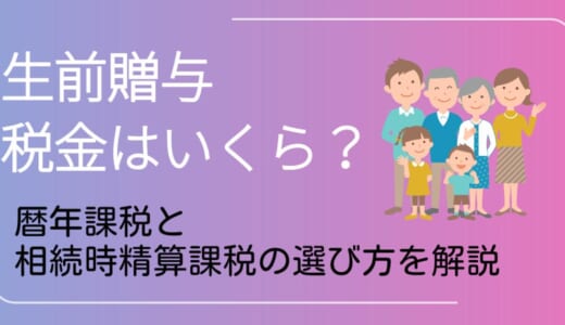生前贈与の税金はいくら？暦年課税・相続時精算課税の選び方を解説
